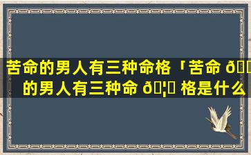 苦命的男人有三种命格「苦命 🐱 的男人有三种命 🦈 格是什么」